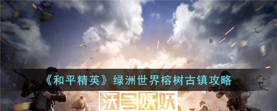 和平精英绿洲世界榕树古镇怎么过-和平精英绿洲世界榕树古镇怎么过攻略介绍