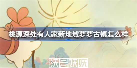 桃源深处有人家新地域萝萝古镇怎么样-桃源深处有人家新地域萝萝古镇怎么样详细介绍